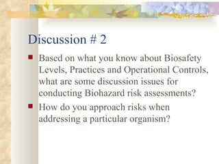 Discussion # 2 Based on what you know about Biosafety Levels, Practices and Operational Controls, what are some discussion issues for conducting Biohazard risk assessments? How do you approach risks when addressing a particular organism? 