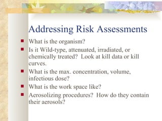 Addressing Risk Assessments What is the organism? Is it Wild-type, attenuated, irradiated, or chemically treated?  Look at kill data or kill curves. What is the max. concentration, volume, infectious dose? What is the work space like? Aerosolizing procedures?  How do they contain their aerosols? 