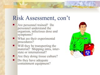 Risk Assessment, con’t Are personnel trained?  Do personnel understand the organism, infectious dose and symptoms? What are their experimental procedures? Will they be transporting the material?  Shipping intra, inter-state or international? Are they doing tissue culture? Do they have adequate containment equipment? Tom Pugh 
