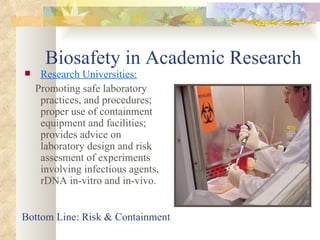 Biosafety in Academic Research Research Universities: Promoting safe laboratory practices, and procedures; proper use of containment equipment and facilities; provides advice on laboratory design and risk assesment of experiments involving infectious agents, rDNA in-vitro and in-vivo. Bottom Line: Risk & Containment 