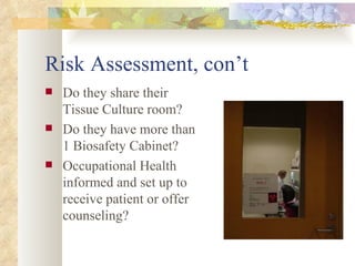 Risk Assessment, con’t Do they share their Tissue Culture room? Do they have more than 1 Biosafety Cabinet? Occupational Health informed and set up to receive patient or offer counseling? 