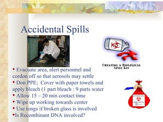 Accidental Spills Evacuate area, alert personnel and  cordon off so that aerosols may settle Don PPE;  Cover with paper towels and apply bleach (1 part bleach : 9 parts water Allow 15 – 20 min contact time Wipe up working towards center Use tongs if broken glass is involved Is Recombinant DNA involved? 