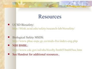 Resources UCSD Biosafety:  http://blink.ucsd.edu/safety/research-lab/biosafety/ Biological Safety MSDS:  http://www.phac-aspc.gc.ca/msds-ftss/index-eng.php NIH BMBL: http://www.cdc.gov/od/ohs/biosfty/bmbl5/bmbl5toc.htm See Handout for additional resources.. 
