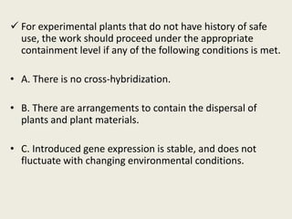  For experimental plants that do not have history of safe
use, the work should proceed under the appropriate
containment level if any of the following conditions is met.
• A. There is no cross-hybridization.
• B. There are arrangements to contain the dispersal of
plants and plant materials.
• C. Introduced gene expression is stable, and does not
fluctuate with changing environmental conditions.
 