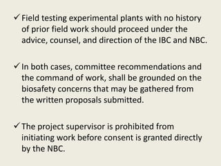 Field testing experimental plants with no history
of prior field work should proceed under the
advice, counsel, and direction of the IBC and NBC.
In both cases, committee recommendations and
the command of work, shall be grounded on the
biosafety concerns that may be gathered from
the written proposals submitted.
The project supervisor is prohibited from
initiating work before consent is granted directly
by the NBC.
 