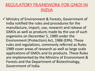 REGULATORY FRAMEWORK FOR GMOS IN
INDIA
Ministry of Environment & Forests, Government of
India notified the rules and procedures for the
manufacture, import, use, research and release of
GMOs as well as products made by the use of such
organisms on December 5, 1989 under the
Environment (Protection) Act, 1986 (EPA). These
rules and regulations, commonly referred as Rules
1989 cover areas of research as well as large scale
applications of GMOs and its products. These Rules
are implemented by the Ministry of Environment &
Forests and the Department of Biotechnology,
Government of India.
 