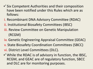 Six Competent Authorities and their composition
have been notified under this Rules which are as
follows:
i. Recombinant DNA Advisory Committee (RDAC)
ii. Institutional Biosafety Committees (IBSC)
iii. Review Committee on Genetic Manipulation
(RCGM)
iv. Genetic Engineering Appraisal Committee (GEAC)
v. State Biosafety Coordination Committees (SBCC)
vi. District Level Committees (DLC).
While the RDAC is of advisory in function, the IBSC,
RCGM, and GEAC are of regulatory function, SBCC
and DLC are for monitoring purposes.
 