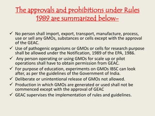The approvals and prohibitions under Rules
1989 are summarized below-
 No person shall import, export, transport, manufacture, process,
use or sell any GMOs, substances or cells except with the approval
of the GEAC.
 Use of pathogenic organisms or GMOs or cells for research purpose
shall be allowed under the Notification, 1989 of the EPA, 1986.
 Any person operating or using GMOs for scale up or pilot
operations shall have to obtain permission from GEAC.
 For purpose of education, experiments on GMOs IBSC can look
after, as per the guidelines of the Government of India.
 Deliberate or unintentional release of GMOs not allowed.
 Production in which GMOs are generated or used shall not be
commenced except with the approval of GEAC
 GEAC supervises the implementation of rules and guidelines.
 