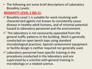 • The following are some brief descriptions of Laboratory
Biosafety Levels:
BIOSAFETY LEVEL 1 (BS-1)-
 Biosafety Level 1 is suitable for work involving well-
characterized agents not known to consistently cause
disease in healthy adult humans, and of minimal potential
hazard to laboratory personnel and the environment.
 The laboratory is not necessarily separated from the
general traffic patterns in the building. Work is generally
conducted on open bench tops using standard
microbiological practices. Special containment equipment
or facility design is neither required nor generally used.
 Laboratory personnel have specific training in the
procedures conducted in the laboratory and are
supervised by a scientist with general training in
microbiology or a related science.
 