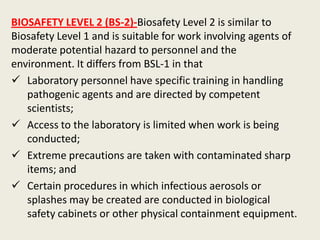 BIOSAFETY LEVEL 2 (BS-2)-Biosafety Level 2 is similar to
Biosafety Level 1 and is suitable for work involving agents of
moderate potential hazard to personnel and the
environment. It differs from BSL-1 in that
 Laboratory personnel have specific training in handling
pathogenic agents and are directed by competent
scientists;
 Access to the laboratory is limited when work is being
conducted;
 Extreme precautions are taken with contaminated sharp
items; and
 Certain procedures in which infectious aerosols or
splashes may be created are conducted in biological
safety cabinets or other physical containment equipment.
 