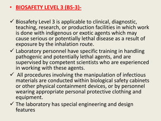 • BIOSAFETY LEVEL 3 (BS-3)-
 Biosafety Level 3 is applicable to clinical, diagnostic,
teaching, research, or production facilities in which work
is done with indigenous or exotic agents which may
cause serious or potentially lethal disease as a result of
exposure by the inhalation route.
 Laboratory personnel have specific training in handling
pathogenic and potentially lethal agents, and are
supervised by competent scientists who are experienced
in working with these agents.
 All procedures involving the manipulation of infectious
materials are conducted within biological safety cabinets
or other physical containment devices, or by personnel
wearing appropriate personal protective clothing and
equipment.
 The laboratory has special engineering and design
features
 