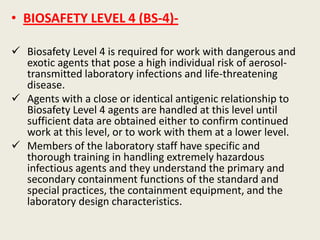 • BIOSAFETY LEVEL 4 (BS-4)-
 Biosafety Level 4 is required for work with dangerous and
exotic agents that pose a high individual risk of aerosol-
transmitted laboratory infections and life-threatening
disease.
 Agents with a close or identical antigenic relationship to
Biosafety Level 4 agents are handled at this level until
sufficient data are obtained either to confirm continued
work at this level, or to work with them at a lower level.
 Members of the laboratory staff have specific and
thorough training in handling extremely hazardous
infectious agents and they understand the primary and
secondary containment functions of the standard and
special practices, the containment equipment, and the
laboratory design characteristics.
 
