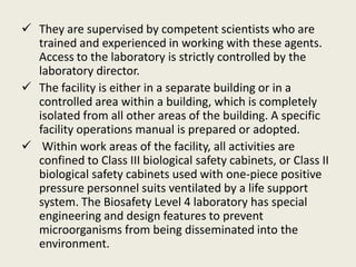  They are supervised by competent scientists who are
trained and experienced in working with these agents.
Access to the laboratory is strictly controlled by the
laboratory director.
 The facility is either in a separate building or in a
controlled area within a building, which is completely
isolated from all other areas of the building. A specific
facility operations manual is prepared or adopted.
 Within work areas of the facility, all activities are
confined to Class III biological safety cabinets, or Class II
biological safety cabinets used with one-piece positive
pressure personnel suits ventilated by a life support
system. The Biosafety Level 4 laboratory has special
engineering and design features to prevent
microorganisms from being disseminated into the
environment.
 