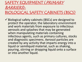 SAFETY EQUIPMENT (PRIMARY
BARRIERS):
BIOLOGICAL SAFETY CABINETS (BSCS)
Biological safety cabinets (BSCs) are designed to
protect the operator, the laboratory environment
and work materials from exposure to infectious
aerosols and splashes that may be generated
when manipulating materials containing
infectious agents, such as primary cultures, stocks
and diagnostic specimens. Aerosol particles are
created by any activity that imparts energy into a
liquid or semiliquid material, such as shaking,
pouring, stirring or dropping liquid onto a surface
or into another liquid.
 