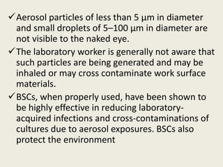 Aerosol particles of less than 5 µm in diameter
and small droplets of 5–100 µm in diameter are
not visible to the naked eye.
The laboratory worker is generally not aware that
such particles are being generated and may be
inhaled or may cross contaminate work surface
materials.
BSCs, when properly used, have been shown to
be highly effective in reducing laboratory-
acquired infections and cross-contaminations of
cultures due to aerosol exposures. BSCs also
protect the environment
 