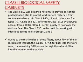 CLASS II BIOLOGICAL SAFETY
CABINETS
 The Class II BSC was designed not only to provide personnel
protection but also to protect work surface materials from
contaminated room air. Class II BSCs, of which there are four
types (A1, A2, B1 and B2), differ from Class I BSCs by allowing
only air from a HEPA-filtered (sterile) supply to flow over the
work surface. The Class II BSC can be used for working with
infectious agents in Risk Groups 2 and 3.
 Owing to the relative size of these filters, about 70% of the air
recirculates through the supply HEPA filter back into the work
zone; the remaining 30% passes through the exhaust filter
into the room or to the outside.
 