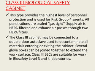 CLASS III BIOLOGICAL SAFETY
CABINET
This type provides the highest level of personnel
protection and is used for Risk Group 4 agents. All
penetrations are sealed “gas tight”. Supply air is
HEPA-filtered and exhaust air passes through two
HEPA filters.
The Class III cabinet may be connected to a
double-door autoclave used to decontaminate all
materials entering or exiting the cabinet. Several
glove boxes can be joined together to extend the
work surface. Class III BSCs are suitable for work
in Biosafety Level 3 and 4 laboratories.
 