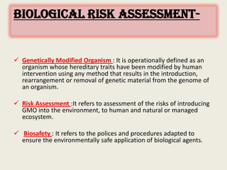 BIOLOGICAL RISK ASSESSMENT-
 Genetically Modified Organism : It is operationally defined as an
organism whose hereditary traits have been modified by human
intervention using any method that results in the introduction,
rearrangement or removal of genetic material from the genome of
an organism.
 Risk Assessment :It refers to assessment of the risks of introducing
GMO into the environment, to human and natural or managed
ecosystem.
 Biosafety : It refers to the polices and procedures adapted to
ensure the environmentally safe application of biological agents.
 