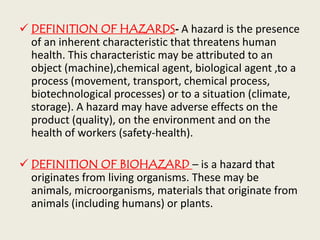  DEFINITION OF HAZARDS- A hazard is the presence
of an inherent characteristic that threatens human
health. This characteristic may be attributed to an
object (machine),chemical agent, biological agent ,to a
process (movement, transport, chemical process,
biotechnological processes) or to a situation (climate,
storage). A hazard may have adverse effects on the
product (quality), on the environment and on the
health of workers (safety-health).
 DEFINITION OF BIOHAZARD – is a hazard that
originates from living organisms. These may be
animals, microorganisms, materials that originate from
animals (including humans) or plants.
 