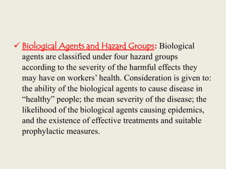  Biological Agents and Hazard Groups: Biological
agents are classified under four hazard groups
according to the severity of the harmful effects they
may have on workers’ health. Consideration is given to:
the ability of the biological agents to cause disease in
“healthy” people; the mean severity of the disease; the
likelihood of the biological agents causing epidemics,
and the existence of effective treatments and suitable
prophylactic measures.
 