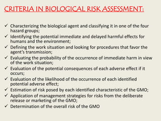 CRITERIA IN BIOLOGICAL RISK ASSESSMENT:
 Characterizing the biological agent and classifying it in one of the four
hazard groups;
 Identifying the potential immediate and delayed harmful effects for
humans and the environment;
 Defining the work situation and looking for procedures that favor the
agent’s transmission;
 Evaluating the probability of the occurrence of immediate harm in view
of the work situation;
 Evaluation of the potential consequences of each adverse effect if it
occurs;
 Evaluation of the likelihood of the occurrence of each identified
potential adverse effect;
 Estimation of risk posed by each identified characteristic of the GMO;
 Application of management strategies for risks from the deliberate
release or marketing of the GMO;
 Determination of the overall risk of the GMO
 
