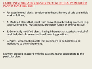 GUIDELINES FOR CATEGORIZATION OF GENETICALLY MODIFIED
PLANTS FOR FIELD TEST-
 For experimental plants, considered to have a history of safe use in field
work as follows;
• A. Modified plants that result from conventional breeding practices (e.g.
selective breeding, mutagenesis, protoplast fusion or embryo rescue)
• B. Genetically modified plants, having inherent characteristics typical of
modified plants from conventional breeding practices.
• C. Plants, with genetic inserts that are known to be harmless and
inoffensive to the environment.
Let work proceed in accord with the basic standards appropriate to the
particular plant.
 