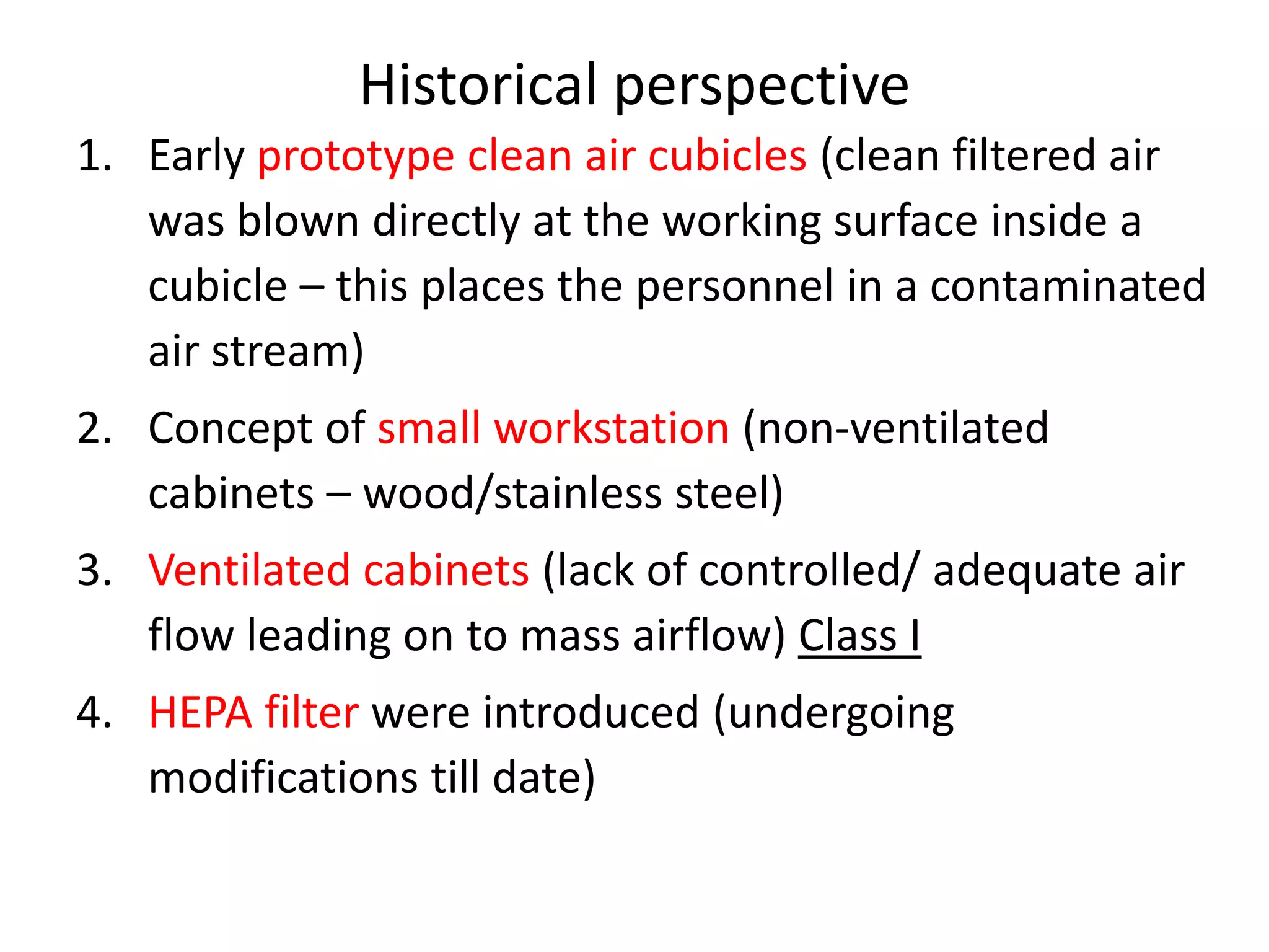 Historical perspective
1. Early prototype clean air cubicles (clean filtered air
was blown directly at the working surface inside a
cubicle – this places the personnel in a contaminated
air stream)
2. Concept of small workstation (non-ventilated
cabinets – wood/stainless steel)
3. Ventilated cabinets (lack of controlled/ adequate air
flow leading on to mass airflow) Class I
4. HEPA filter were introduced (undergoing
modifications till date)
 