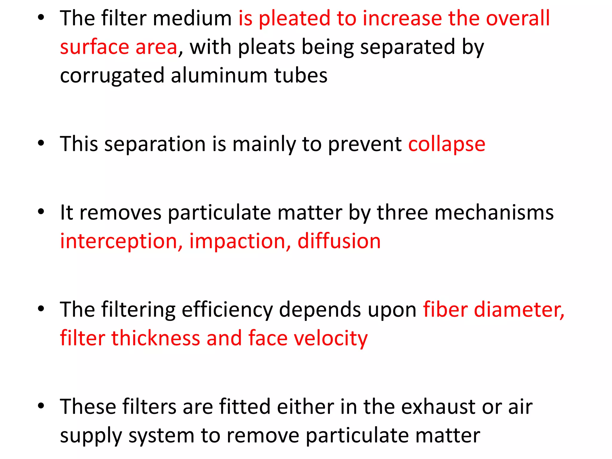 • The filter medium is pleated to increase the overall
surface area, with pleats being separated by
corrugated aluminum tubes
• This separation is mainly to prevent collapse
• It removes particulate matter by three mechanisms
interception, impaction, diffusion
• The filtering efficiency depends upon fiber diameter,
filter thickness and face velocity
• These filters are fitted either in the exhaust or air
supply system to remove particulate matter
 