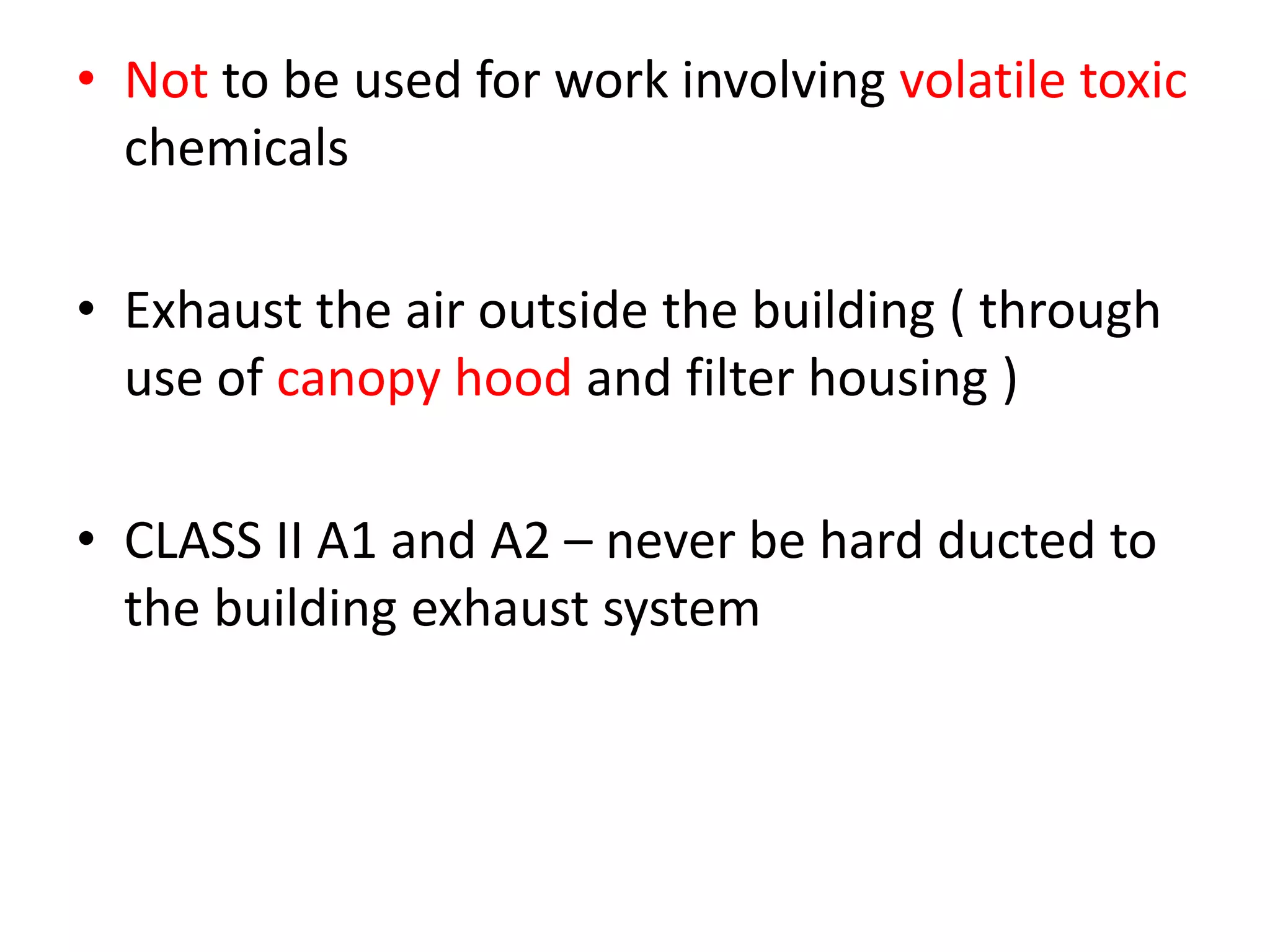 • Not to be used for work involving volatile toxic
chemicals
• Exhaust the air outside the building ( through
use of canopy hood and filter housing )
• CLASS II A1 and A2 – never be hard ducted to
the building exhaust system
 