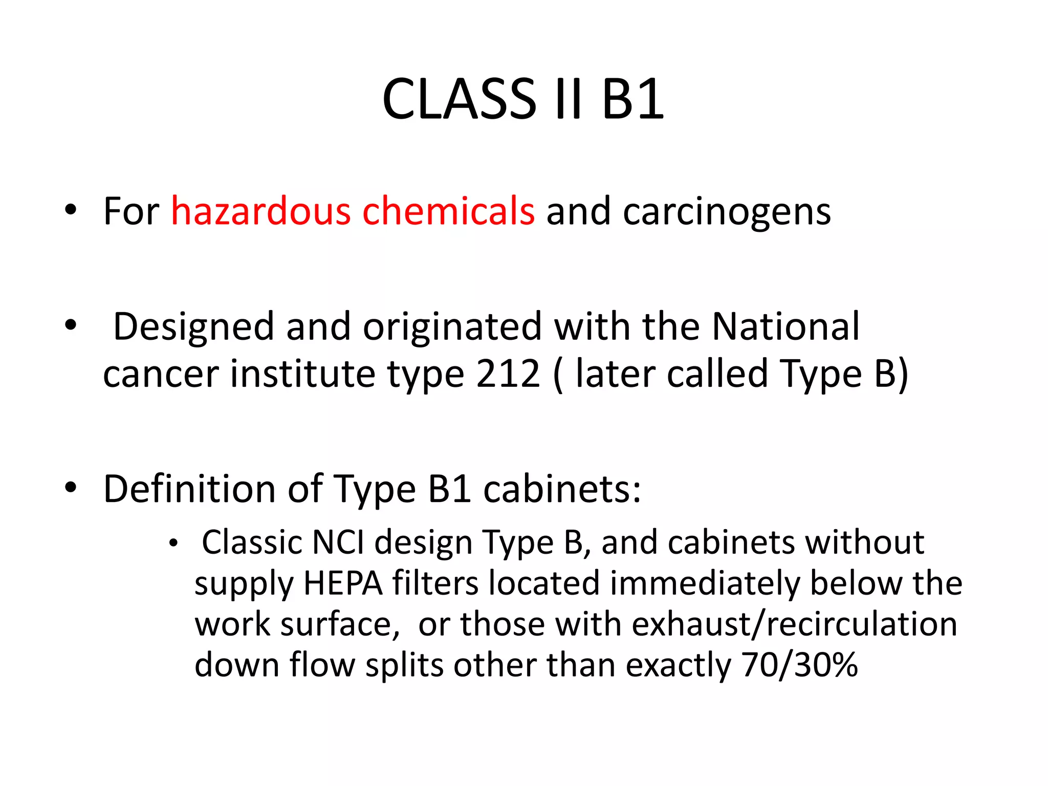 CLASS II B1
• For hazardous chemicals and carcinogens
• Designed and originated with the National
cancer institute type 212 ( later called Type B)
• Definition of Type B1 cabinets:
• Classic NCI design Type B, and cabinets without
supply HEPA filters located immediately below the
work surface, or those with exhaust/recirculation
down flow splits other than exactly 70/30%
 