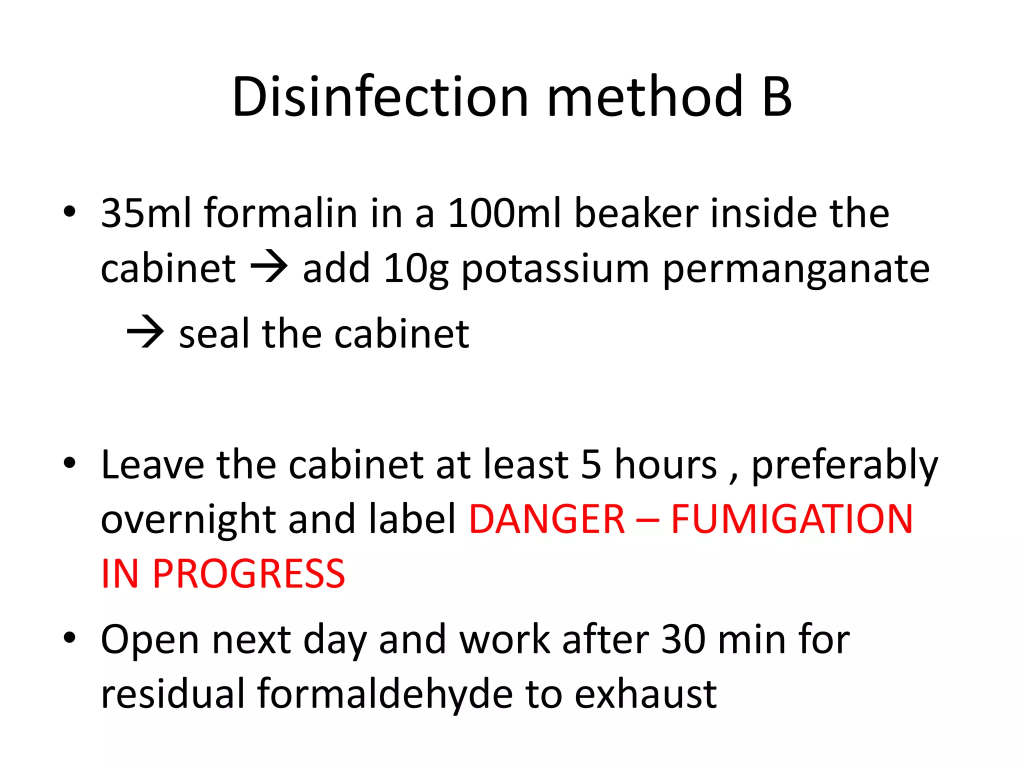 Disinfection method B
• 35ml formalin in a 100ml beaker inside the
cabinet  add 10g potassium permanganate
 seal the cabinet
• Leave the cabinet at least 5 hours , preferably
overnight and label DANGER – FUMIGATION
IN PROGRESS
• Open next day and work after 30 min for
residual formaldehyde to exhaust
 