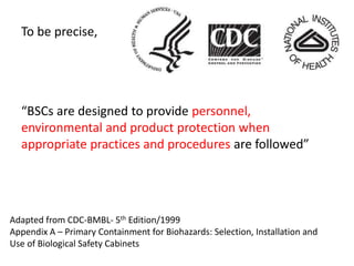 To be precise,
“BSCs are designed to provide personnel,
environmental and product protection when
appropriate practices and procedures are followed”
Adapted from CDC-BMBL- 5th Edition/1999
Appendix A – Primary Containment for Biohazards: Selection, Installation and
Use of Biological Safety Cabinets
 