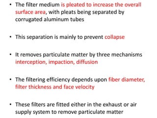 • The filter medium is pleated to increase the overall
surface area, with pleats being separated by
corrugated aluminum tubes
• This separation is mainly to prevent collapse
• It removes particulate matter by three mechanisms
interception, impaction, diffusion
• The filtering efficiency depends upon fiber diameter,
filter thickness and face velocity
• These filters are fitted either in the exhaust or air
supply system to remove particulate matter
 