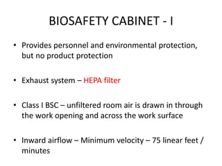 BIOSAFETY CABINET - I
• Provides personnel and environmental protection,
but no product protection
• Exhaust system – HEPA filter
• Class I BSC – unfiltered room air is drawn in through
the work opening and across the work surface
• Inward airflow – Minimum velocity – 75 linear feet /
minutes
 