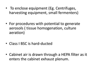 • To enclose equipment (Eg. Centrifuges,
harvesting equipment, small fermenters)
• For procedures with potential to generate
aerosols ( tissue homogenation, culture
aeration)
• Class I BSC is hard-ducted
• Cabinet air is drawn through a HEPA filter as it
enters the cabinet exhaust plenum.
 