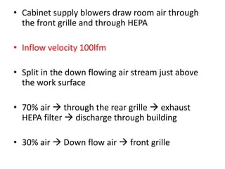 • Cabinet supply blowers draw room air through
the front grille and through HEPA
• Inflow velocity 100lfm
• Split in the down flowing air stream just above
the work surface
• 70% air  through the rear grille  exhaust
HEPA filter  discharge through building
• 30% air  Down flow air  front grille
 