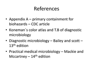 References
• Appendix A – primary containment for
biohazards – CDC article
• Koneman`s color atlas and T.B of diagnostic
microbiology
• Diagnostic microbiology – Bailey and scott –
13th edition
• Practical medical microbiology – Mackie and
Mccartney – 14th edition
 