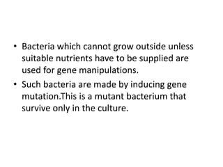 • Bacteria which cannot grow outside unless
suitable nutrients have to be supplied are
used for gene manipulations.
• Such bacteria are made by inducing gene
mutation.This is a mutant bacterium that
survive only in the culture.
 