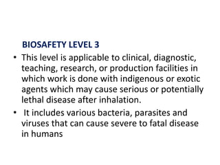 BIOSAFETY LEVEL 3
• This level is applicable to clinical, diagnostic,
teaching, research, or production facilities in
which work is done with indigenous or exotic
agents which may cause serious or potentially
lethal disease after inhalation.
• It includes various bacteria, parasites and
viruses that can cause severe to fatal disease
in humans
 