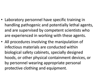 • Laboratory personnel have specific training in
handling pathogenic and potentially lethal agents,
and are supervised by competent scientists who
are experienced in working with these agents.
• All procedures involving the manipulation of
infectious materials are conducted within
biological safety cabinets, specially designed
hoods, or other physical containment devices, or
by personnel wearing appropriate personal
protective clothing and equipment.
 