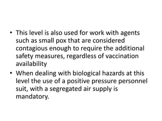 • This level is also used for work with agents
such as small pox that are considered
contagious enough to require the additional
safety measures, regardless of vaccination
availability
• When dealing with biological hazards at this
level the use of a positive pressure personnel
suit, with a segregated air supply is
mandatory.
 