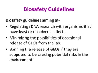 Biosafety Guidelines
Biosafety guidelines aiming at-
• Regulating rDNA research with organisms that
have least or no adverse effect.
• Minimizing the possiblities of occasional
release of GEOs from the lab.
• Banning the release of GEOs if they are
supposed to be causing potential risks in the
environment.
 