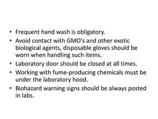 • Frequent hand wash is obligatory.
• Avoid contact with GMO's and other exotic
biological agents, disposable gloves should be
worn when handling such items.
• Laboratory door should be closed at all times.
• Working with fume-producing chemicals must be
under the laboratory hood.
• Biohazard warning signs should be always posted
in labs.
 