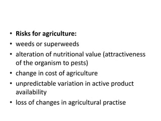 • Risks for agriculture:
• weeds or superweeds
• alteration of nutritional value (attractiveness
of the organism to pests)
• change in cost of agriculture
• unpredictable variation in active product
availability
• loss of changes in agricultural practise
 
