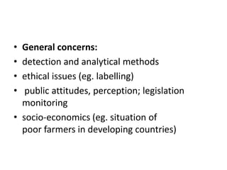 • General concerns:
• detection and analytical methods
• ethical issues (eg. labelling)
• public attitudes, perception; legislation
monitoring
• socio-economics (eg. situation of
poor farmers in developing countries)
 