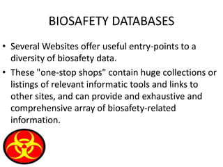 BIOSAFETY DATABASES
• Several Websites offer useful entry-points to a
diversity of biosafety data.
• These "one-stop shops" contain huge collections or
listings of relevant informatic tools and links to
other sites, and can provide and exhaustive and
comprehensive array of biosafety-related
information.
 