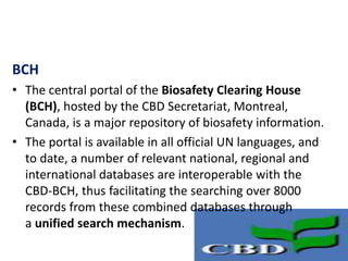 BCH
• The central portal of the Biosafety Clearing House
(BCH), hosted by the CBD Secretariat, Montreal,
Canada, is a major repository of biosafety information.
• The portal is available in all official UN languages, and
to date, a number of relevant national, regional and
international databases are interoperable with the
CBD-BCH, thus facilitating the searching over 8000
records from these combined databases through
a unified search mechanism.
 