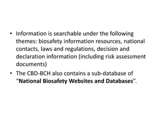 • Information is searchable under the following
themes: biosafety information resources, national
contacts, laws and regulations, decision and
declaration information (including risk assessment
documents)
• The CBD-BCH also contains a sub-database of
“National Biosafety Websites and Databases”.
 