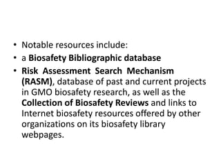 • Notable resources include:
• a Biosafety Bibliographic database
• Risk Assessment Search Mechanism
(RASM), database of past and current projects
in GMO biosafety research, as well as the
Collection of Biosafety Reviews and links to
Internet biosafety resources offered by other
organizations on its biosafety library
webpages.
 