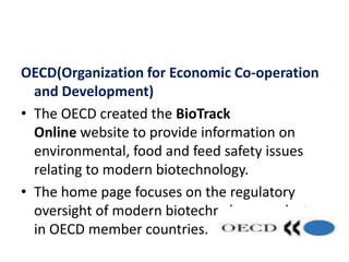 OECD(Organization for Economic Co-operation
and Development)
• The OECD created the BioTrack
Online website to provide information on
environmental, food and feed safety issues
relating to modern biotechnology.
• The home page focuses on the regulatory
oversight of modern biotechnology products
in OECD member countries.
 